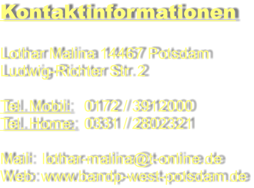 Kontaktinformationen  Lothar Malina 14467 Potsdam Ludwig-Richter Str. 2  Tel. Mobil:   0172 / 3912000 Tel. Home:  0331 / 2802321  Mail:  lothar-malina@t-online.de Web: www.bandp-west-potsdam.de