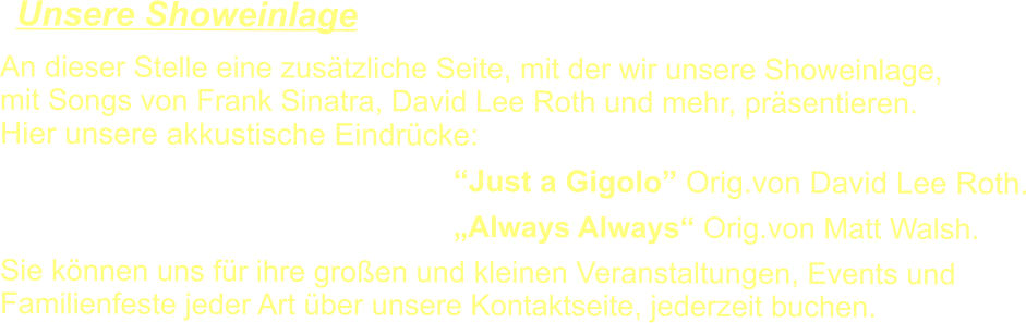 An dieser Stelle eine zusätzliche Seite, mit der wir unsere Showeinlage, mit Songs von Frank Sinatra, David Lee Roth und mehr, präsentieren. Hier unsere akkustische Eindrücke: 		  “Just a Gigolo” Orig.von David Lee Roth.  „Always Always“ Orig.von Matt Walsh.  Sie können uns für ihre großen und kleinen Veranstaltungen, Events und  Familienfeste jeder Art über unsere Kontaktseite, jederzeit buchen.     Unsere Showeinlage